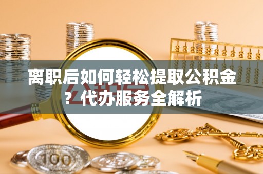 黔西南离职后如何轻松提取公积金？代办服务全解析