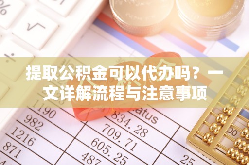 黔西南提取公积金可以代办吗？一文详解流程与注意事项