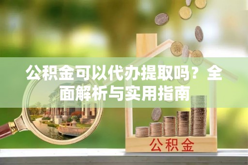 黔西南公积金可以代办提取吗？全面解析与实用指南