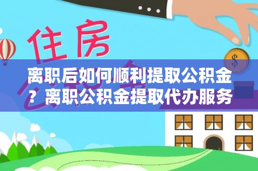 黔西南离职后如何顺利提取公积金？离职公积金提取代办服务帮你搞定！