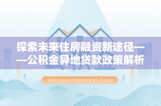 黔西南探索未来住房融资新途径——公积金异地贷款政策解析与实践