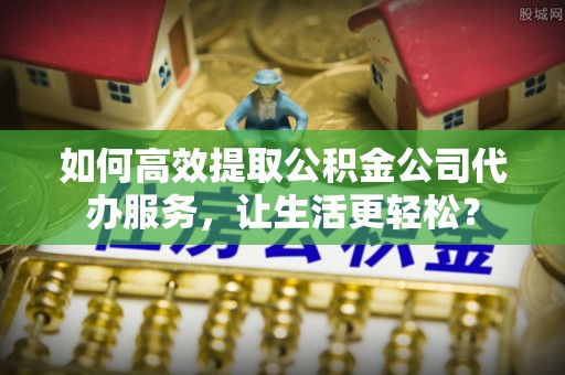 黔西南如何高效提取公积金公司代办服务，让生活更轻松？
