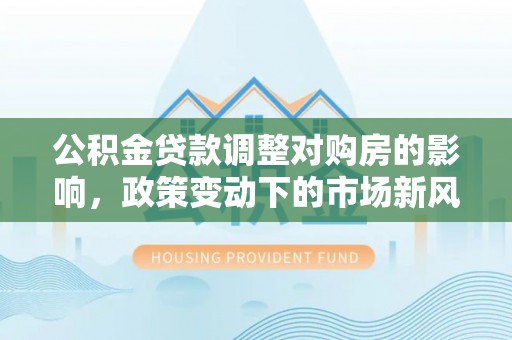 黔西南公积金贷款调整对购房的影响，政策变动下的市场新风向