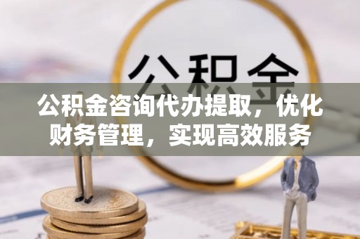 黔西南公积金咨询代办提取，优化财务管理，实现高效服务