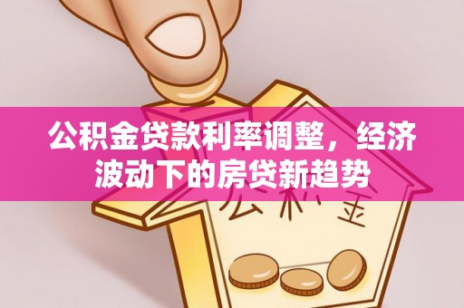 黔西南公积金贷款利率调整，经济波动下的房贷新趋势