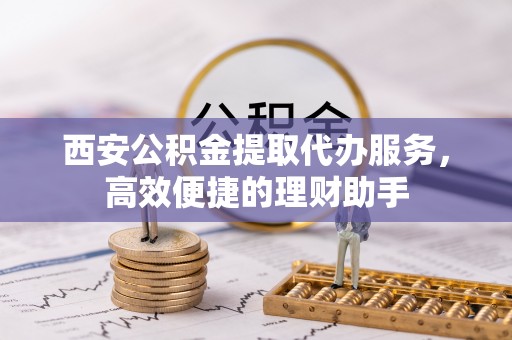 黔西南西安公积金提取代办服务，高效便捷的理财助手