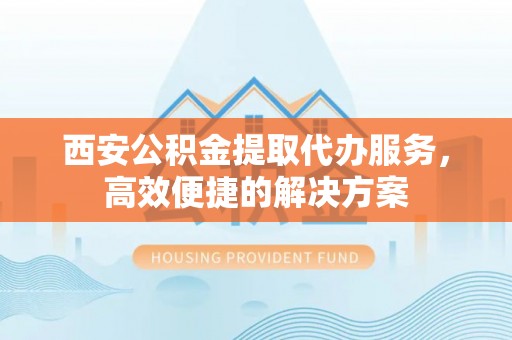 黔西南西安公积金提取代办服务，高效便捷的解决方案