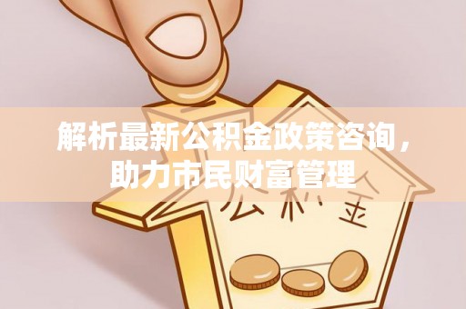 黔西南解析最新公积金政策咨询，助力市民财富管理