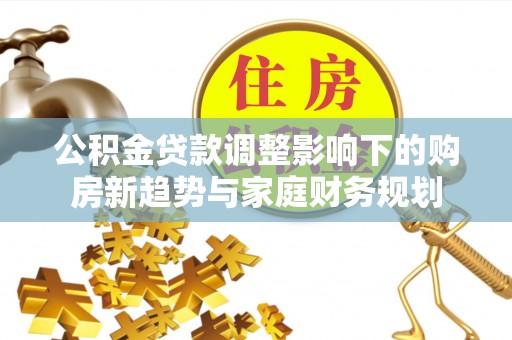 黔西南公积金贷款调整影响下的购房新趋势与家庭财务规划