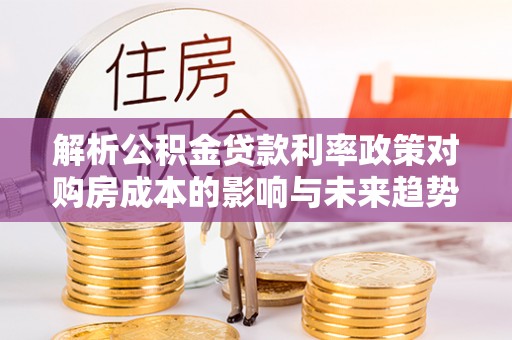黔西南解析公积金贷款利率政策对购房成本的影响与未来趋势