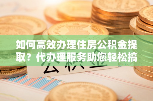 黔西南如何高效办理住房公积金提取？代办理服务助您轻松搞定