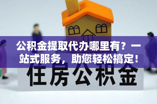 黔西南公积金提取代办哪里有？一站式服务，助您轻松搞定！
