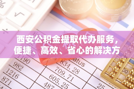 黔西南西安公积金提取代办服务，便捷、高效、省心的解决方案