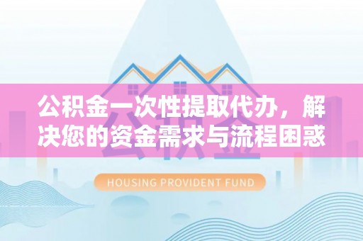 黔西南公积金一次性提取代办，解决您的资金需求与流程困惑